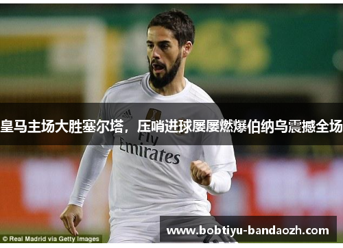皇马主场大胜塞尔塔，压哨进球屡屡燃爆伯纳乌震撼全场