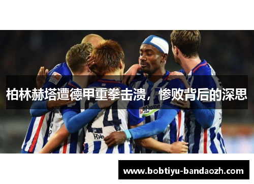柏林赫塔遭德甲重拳击溃，惨败背后的深思