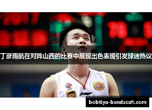 丁彦雨航在对阵山西的比赛中展现出色表现引发球迷热议