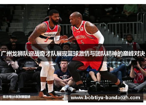 广州龙狮队迎战奇才队展现篮球激情与团队精神的巅峰对决