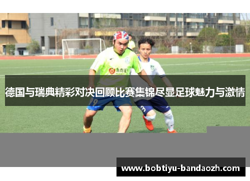 德国与瑞典精彩对决回顾比赛集锦尽显足球魅力与激情